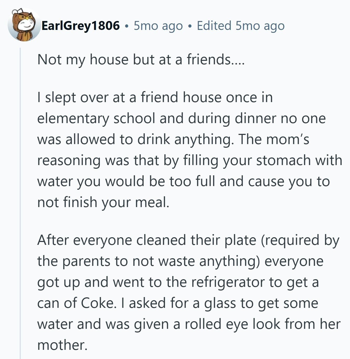 EarlGrey1806 5mo ago Edited 5mo ago Not my house but at a friends.... I slept over at a friend house once in elementary school and during dinner no one was allowed to drink anything. The mom's reasoning was that by filling your stomach with water you would be too full and cause you to not finish your meal. After everyone cleaned their plate (required by the parents to not waste anything) everyone got up and went to the refrigerator to get a can of Coke. I asked for a glass to get some water and was given a rolled eye