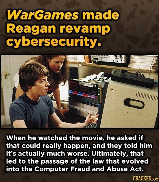 WarGames made Reagan revamp cybersecurity. When he watched the movie, he asked if that could really happen, and they told him it's actually much worse. Ultimately, that led to the passage of the law that evolved into the Computer Fraud and Abuse Act. CRACKED.COM