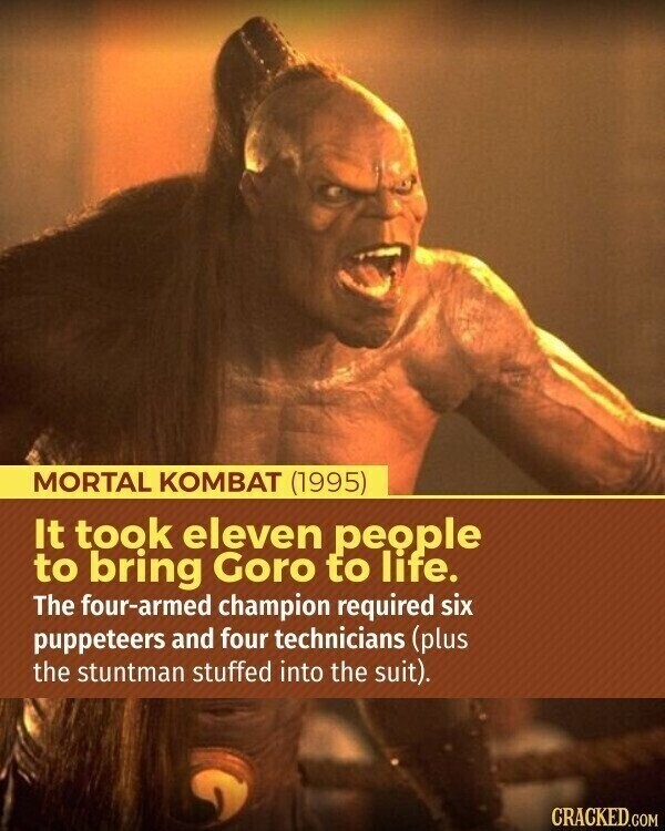 MORTAL KOMBAT (1995) It took eleven people to bring Goro to life. The four-armed champion required six puppeteers and four technicians (plus the stuntman stuffed into the suit). CRACKED.COM