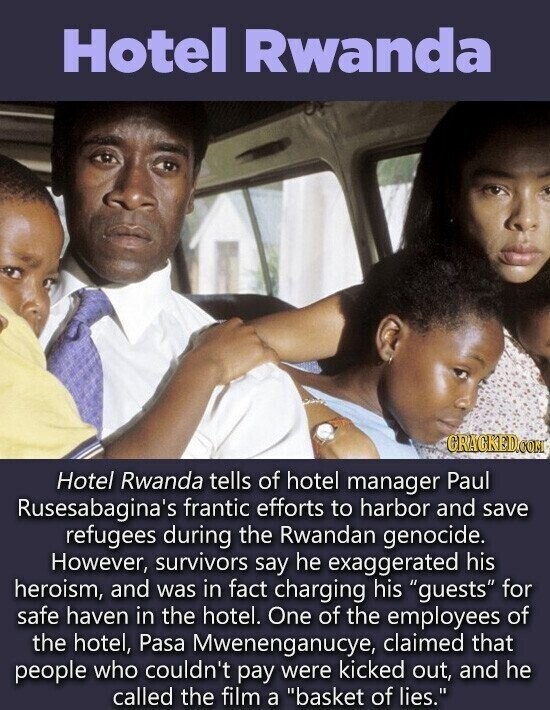 Hotel Rwanda CRACKED.COM Hotel Rwanda tells of hotel manager Paul Rusesabagina's frantic efforts to harbor and save refugees during the Rwandan genocide. However, survivors say he exaggerated his heroism, and was in fact charging his guests for safe haven in the hotel. One of the employees of the hotel, Pasa Mwenenganucye, claimed that people who couldn't pay were kicked out, and he called the film a basket of lies.