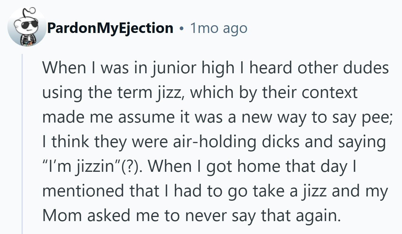 PardonMyEjection 1mo ago When I was in junior high I heard other dudes using the term jizz, which by their context made me assume it was a new way to say pee; | think they were air-holding dicks and saying I'm jizzin(?). When I got home that day I mentioned that I had to go take a jizz and my Mom asked me to never say that again. 