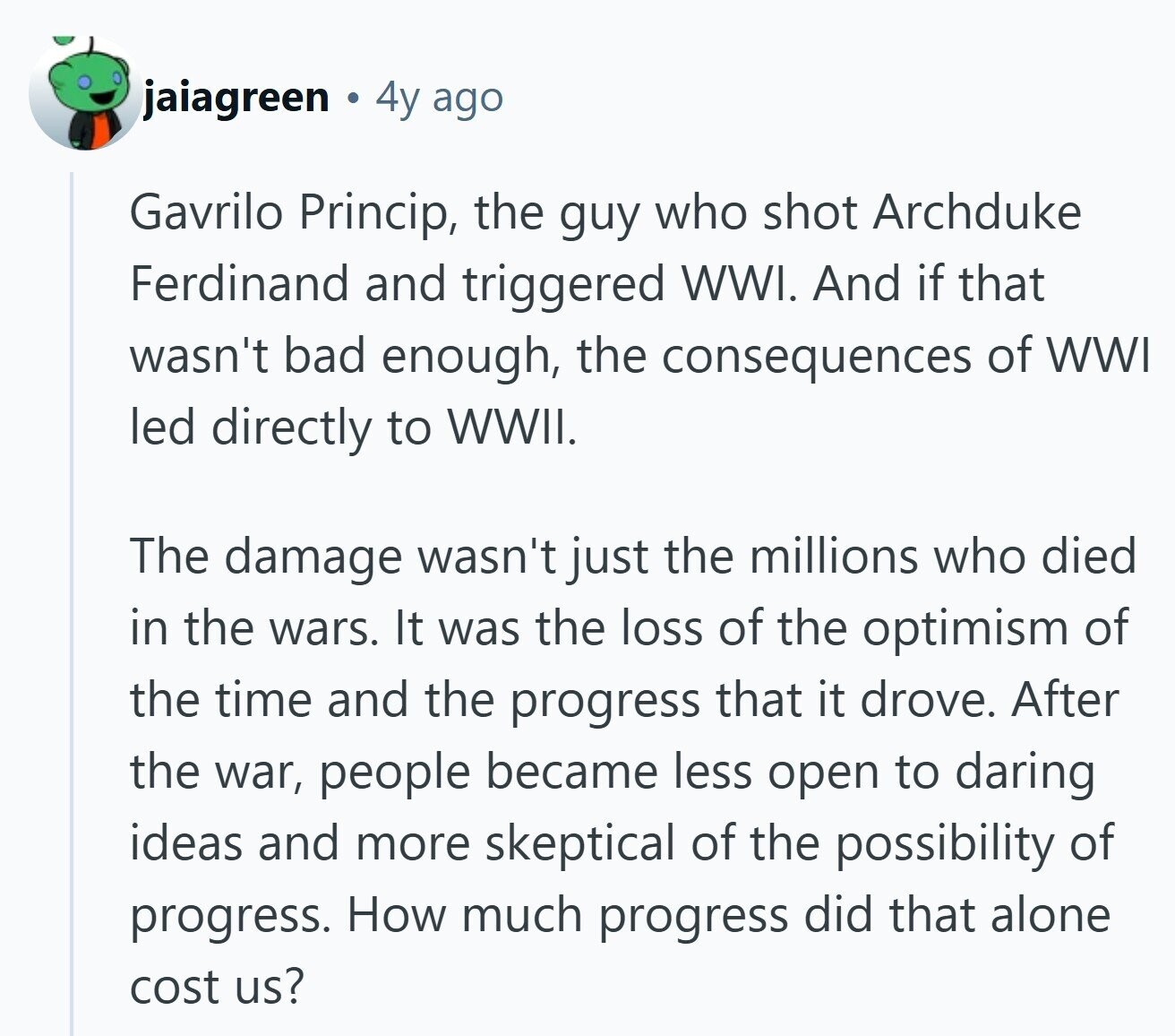 jaiagreen 4y ago Gavrilo Princip, the guy who shot Archduke Ferdinand and triggered WWI. And if that wasn't bad enough, the consequences of WWI led directly to WWII. The damage wasn't just the millions who died in the wars. It was the loss of the optimism of the time and the progress that it drove. After the war, people became less open to daring ideas and more skeptical of the possibility of progress. How much progress did that alone cost us?