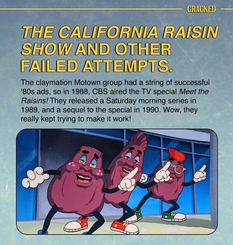 CRACKED THE CALIFORNIA RAISIN SHOW AND OTHER FAILED ATTEMPTS. The claymation Motown group had a string of successful '80s ads, so in 1988, CBS aired the TV special Meet the Raisins! They released a Saturday morning series in 1989, and a sequel to the special in 1990. Wow, they really kept trying to make it work!