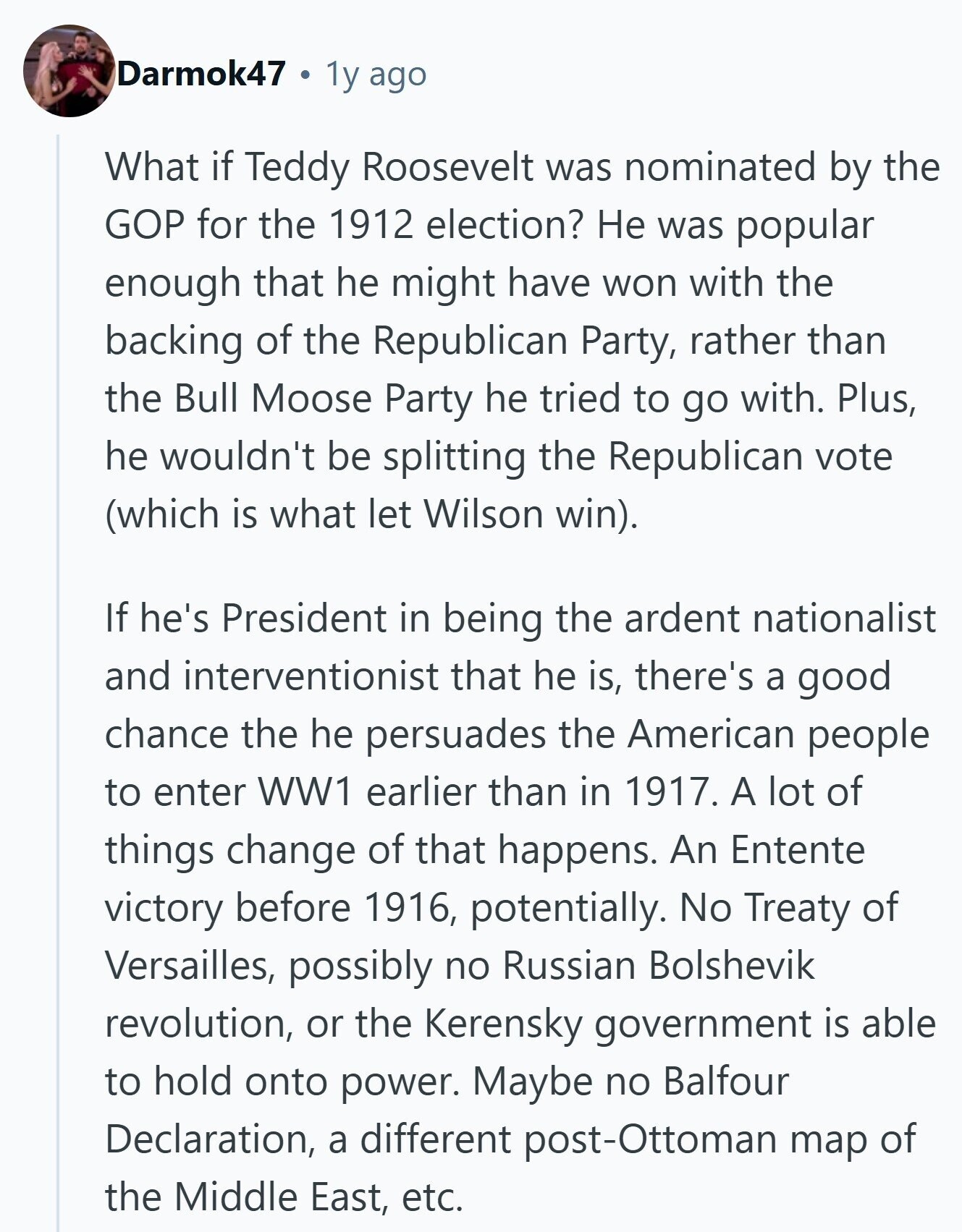 Darmok47 1y ago What if Teddy Roosevelt was nominated by the GOP for the 1912 election? Не was popular enough that he might have won with the backing of the Republican Party, rather than the Bull Moose Party he tried to go with. Plus, he wouldn't be splitting the Republican vote (which is what let Wilson win). If he's President in being the ardent nationalist and interventionist that he is, there's a good chance the he persuades the American people to enter WW1 earlier than in 1917. A lot of things change of that happens. An Entente victory before 1916,