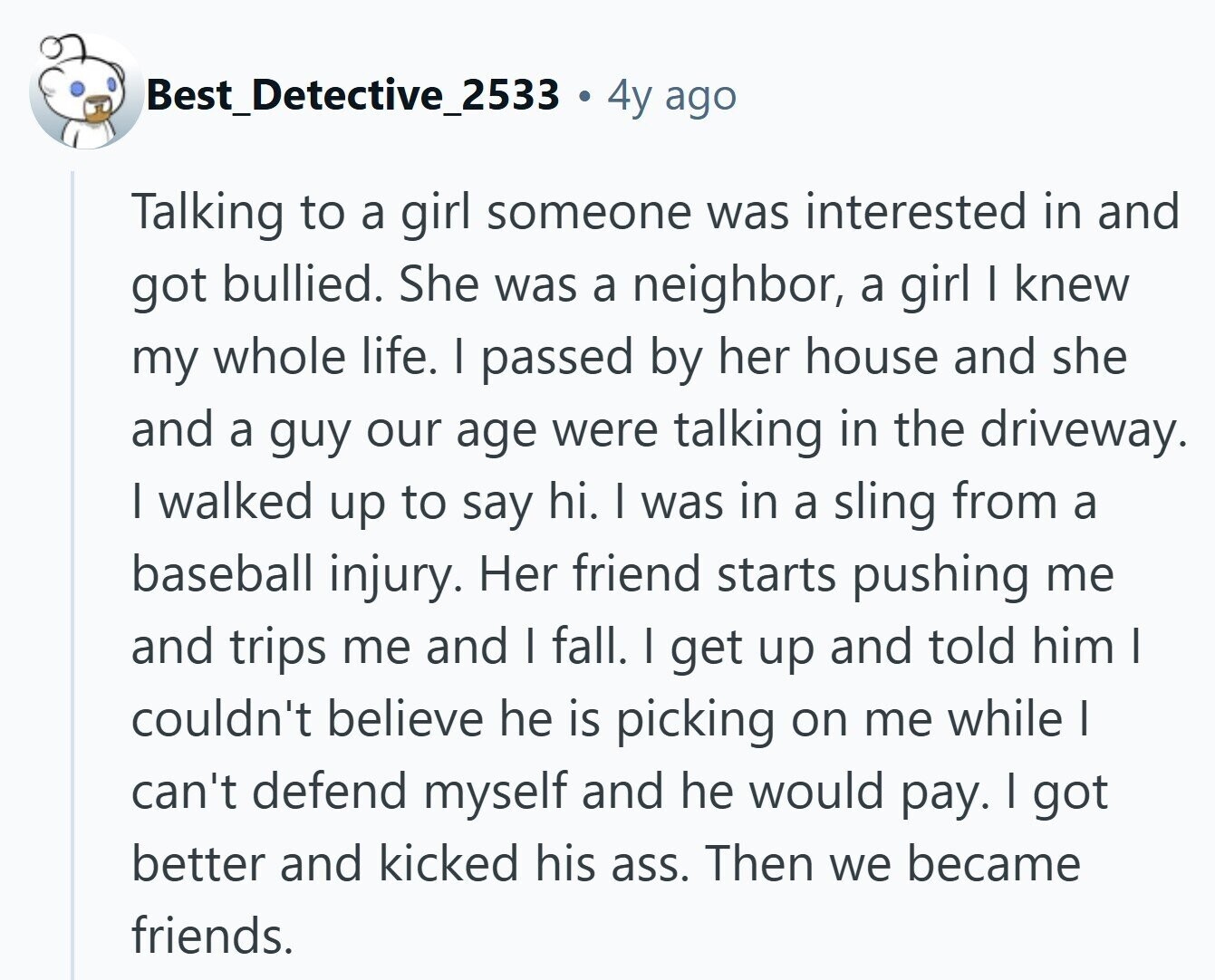 Best_Detective_2533 4y ago Talking to a girl someone was interested in and got bullied. She was a neighbor, a girl | knew my whole life. I passed by her house and she and a guy our age were talking in the driveway. | walked up to say hi. I was in a sling from a baseball injury. Her friend starts pushing me and trips me and | fall. I get up and told him I couldn't believe he is picking on me while I can't defend myself and he would pay. I got better and kicked his ass. Then we