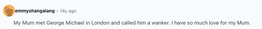emmyshangalang 14y ago My Mum met George Michael in London and called him a wanker. | have so much love for my Mum. 