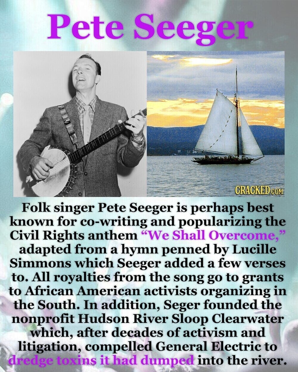 Pete Seeger CRACKED.COM Folk singer Pete Seeger is perhaps best known for co-writing and popularizing the Civil Rights anthem We Shall Overcome, adapted from a hymn penned by Lucille Simmons which Seeger added a few verses to. All royalties from the song go to grants to African American activists organizing in the South. In addition, Seger founded the nonprofit Hudson River Sloop Clearwater which, after decades of activism and litigation, compelled General Electric to dredge toxins it had dumped into the river.