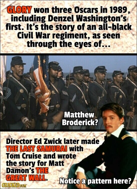 GLORY won three Oscars in 1989, including Denzel Washington's first. It's the story of an all-black Civil War regiment, as seen through the eyes of... Matthew Broderick? Director Ed Zwick later made THE LAST SAMURAI with Tom Cruise and wrote the story for Matt Damon's THE GREAT WALL. Notice a pattern here? GRACKED.COM