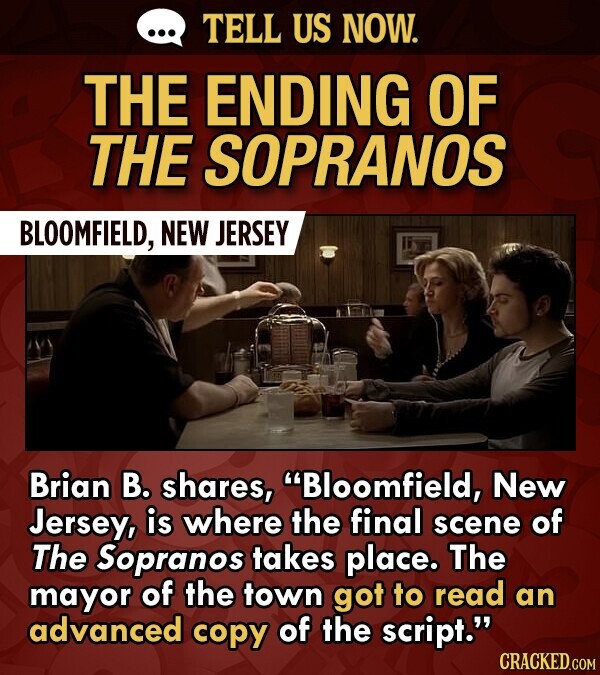 TELL US NOW. THE ENDING OF THE SOPRANOS BLOOMFIELD, NEW JERSEY Brian B. shares, Bloomfield, New Jersey, is where the final scene of The Sopranos takes place. The mayor of the town got to read an advanced copy of the script.
