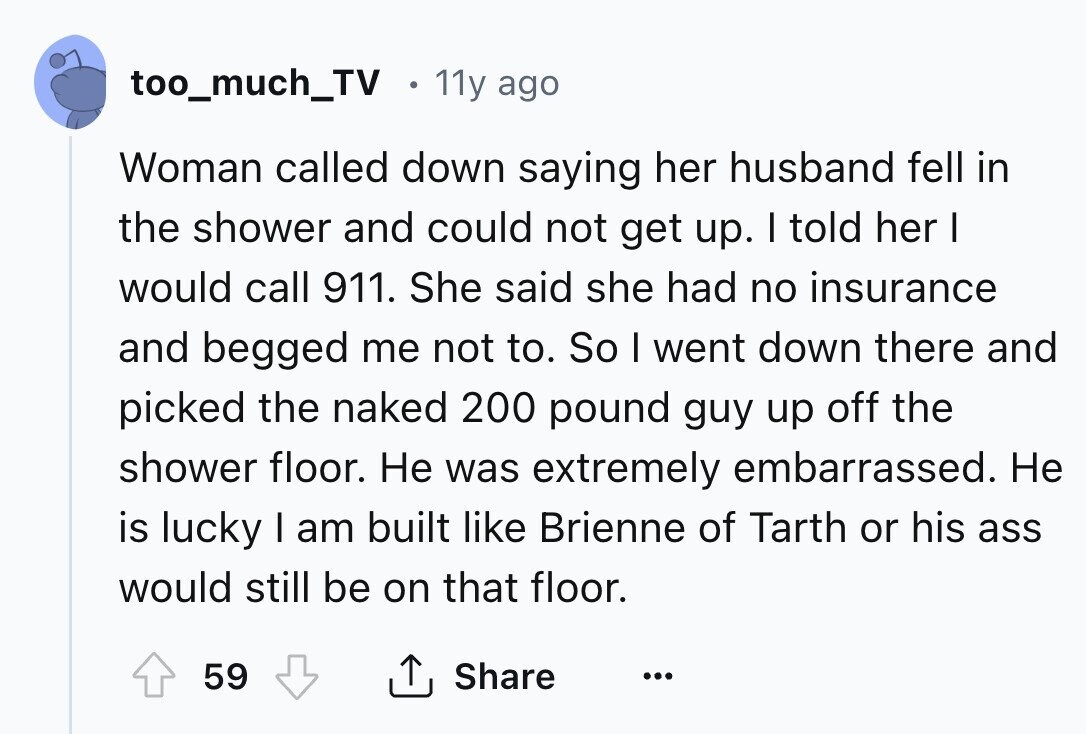 too_much_TV 11y ago Woman called down saying her husband fell in the shower and could not get up. I told her I would call 911. She said she had no insurance and begged me not to. So I went down there and picked the naked 200 pound guy up off the shower floor. Не was extremely embarrassed. Не is lucky I am built like Brienne of Tarth or his ass would still be on that floor. 59 Share ... 