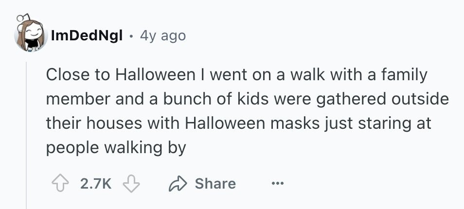 ImDedNgl e 4y ago Close to Halloween I went on a walk with a family member and a bunch of kids were gathered outside their houses with Halloween masks just staring at people walking by 2.7K Share ...