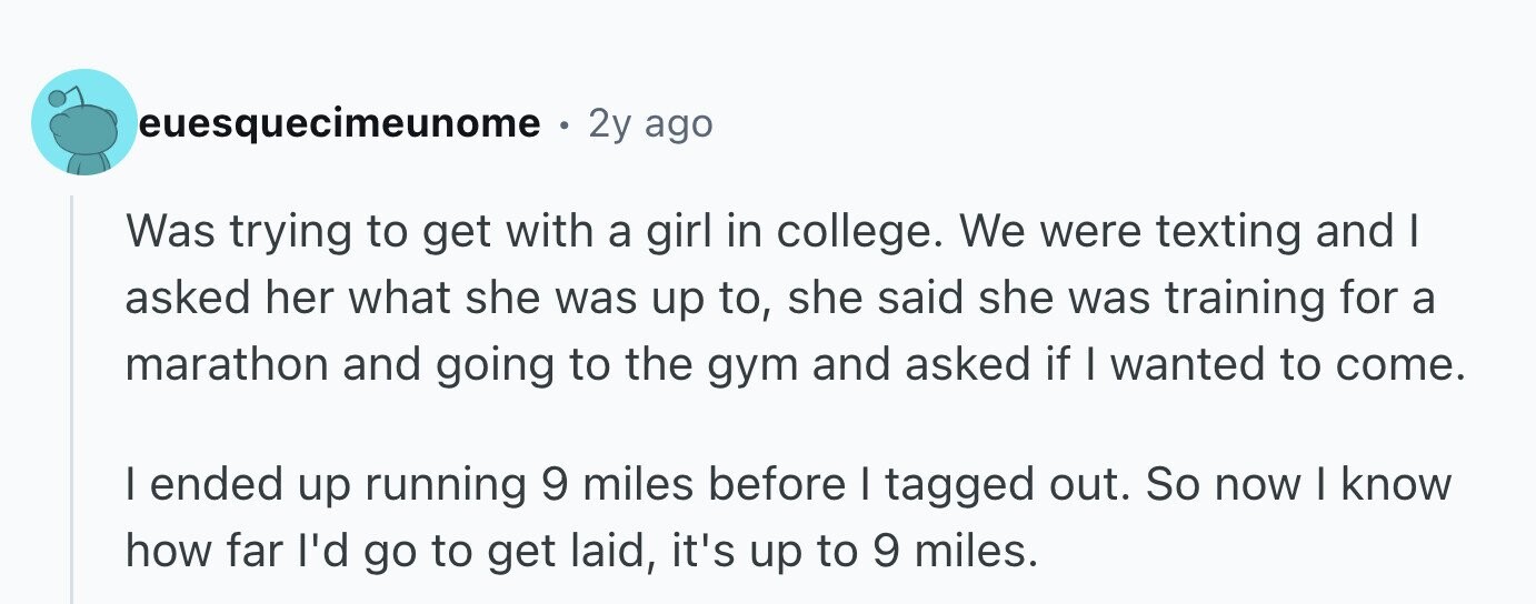 euesquecimeunome 0 2y ago Was trying to get with a girl in college. We were texting and I asked her what she was up to, she said she was training for a marathon and going to the gym and asked if I wanted to come. I ended up running 9 miles before I tagged out. So now I know how far I'd go to get laid, it's up to 9 miles.