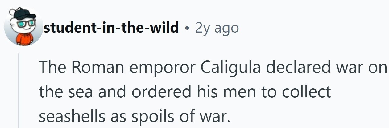student-in-the-wild . 2y ago The Roman emporor Caligula declared war on the sea and ordered his men to collect seashells as spoils of war.