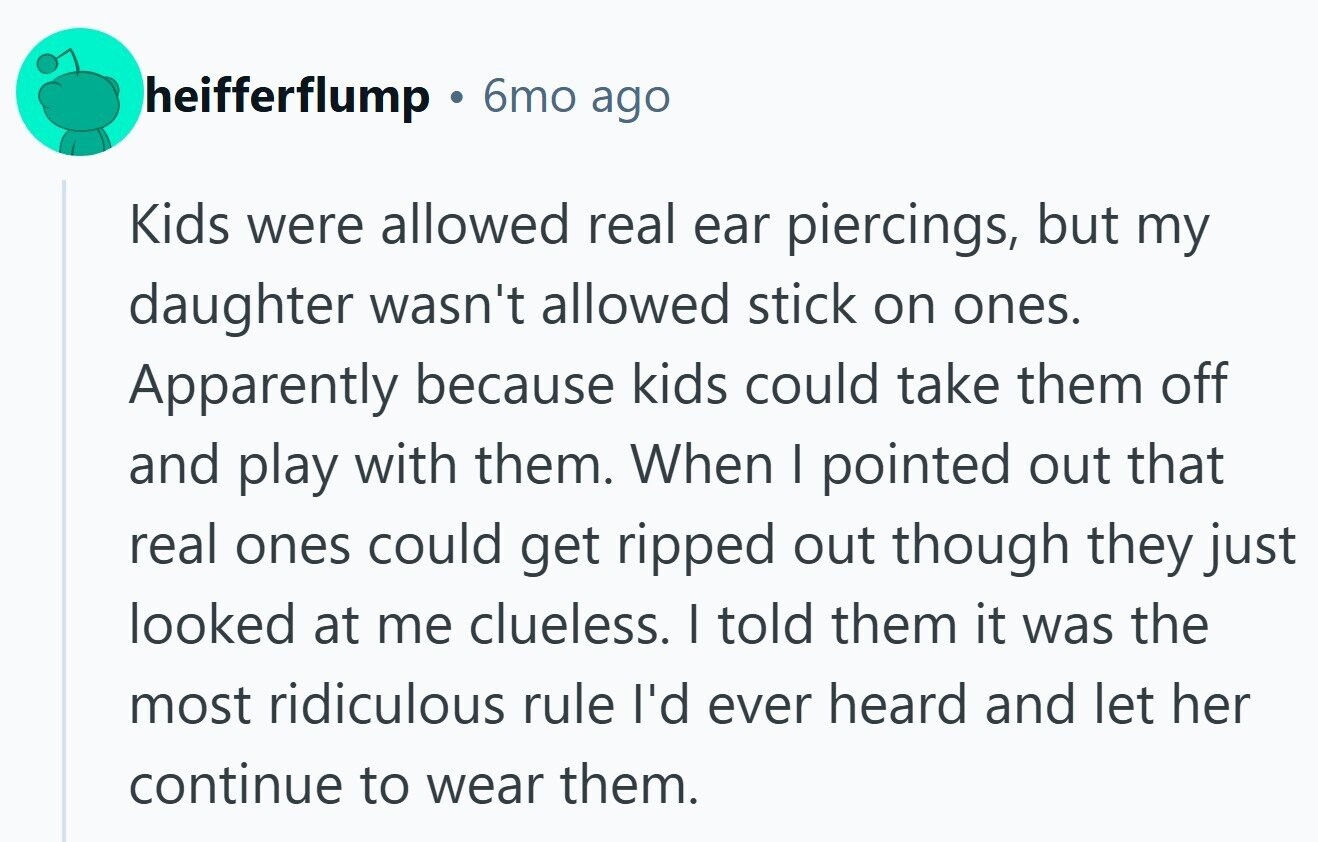 heifferflump 6mo ago Kids were allowed real ear piercings, but my daughter wasn't allowed stick on ones. Apparently because kids could take them off and play with them. When I pointed out that real ones could get ripped out though they just looked at me clueless. I told them it was the most ridiculous rule I'd ever heard and let her continue to wear them.