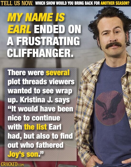 TELL US NOW. WHICH SHOW WOULD YOU BRING BACK FOR ANOTHER SEASON? MY NAME IS EARL ENDED ON A FRUSTRATING CLIFFHANGER. There were several plot threads viewers wanted to see wrap up. Kristina J. says It would have been nice to continue with the list Earl had, but also to find out who fathered Joy's son. CRACKED.COM