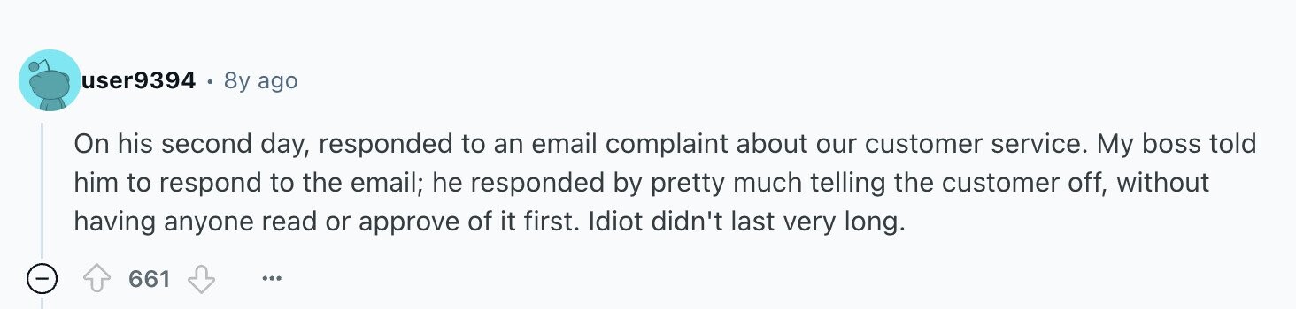 user9394 8y ago On his second day, responded to an email complaint about our customer service. My boss told him to respond to the email; he responded by pretty much telling the customer off, without having anyone read or approve of it first. Idiot didn't last very long. - 661 ...