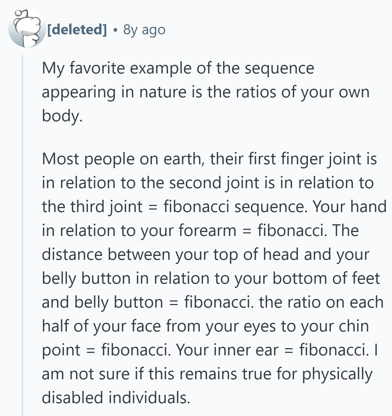 8y ago My favorite example of the sequence appearing in nature is the ratios of your own body. Most people on earth, their first finger joint is in relation to the second joint is in relation to the third joint = fibonacci sequence. Your hand in relation to your forearm = fibonacci. The distance between your top of head and your belly button in relation to your bottom of feet and belly button = fibonacci. the ratio on each half of your face from your eyes to your chin point = fibonacci. Your inner ear = fibonacci. I am