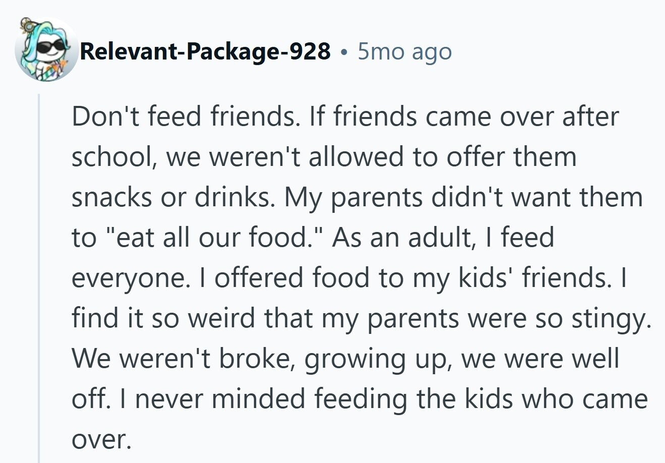 Relevant-Package-928 . 5mo ago Don't feed friends. If friends came over after school, we weren't allowed to offer them snacks or drinks. My parents didn't want them to eat all our food. As an adult, I feed everyone. I offered food to my kids' friends. | find it so weird that my parents were so stingy. We weren't broke, growing up, we were well off. I never minded feeding the kids who came over.