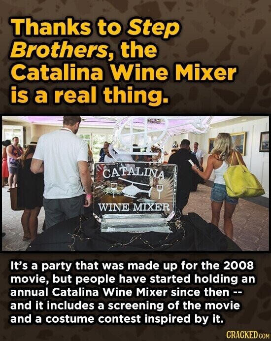 Thanks to Step Brothers, the Catalina Wine Mixer is a real thing. CATALINA WINE MIXER It's a party that was made up for the 2008 movie, but people have started holding an annual Catalina Wine Mixer since then -- and it includes a screening of the movie and a costume contest inspired by it. CRACKED.COM