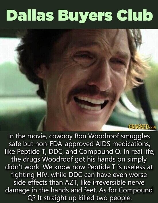 Dallas Buyers Club CRACKED.COM In the movie, cowboy Ron Woodroof smuggles safe but non-FDA-approved AIDS medications, like Peptide T, DDC, and Compound Q. In real life, the drugs Woodroof got his hands on simply didn't work. We know now Peptide T is useless at fighting HIV, while DDC can have even worse side effects than AZT, like irreversible nerve damage in the hands and feet. As for Compound Q? It straight up killed two people.