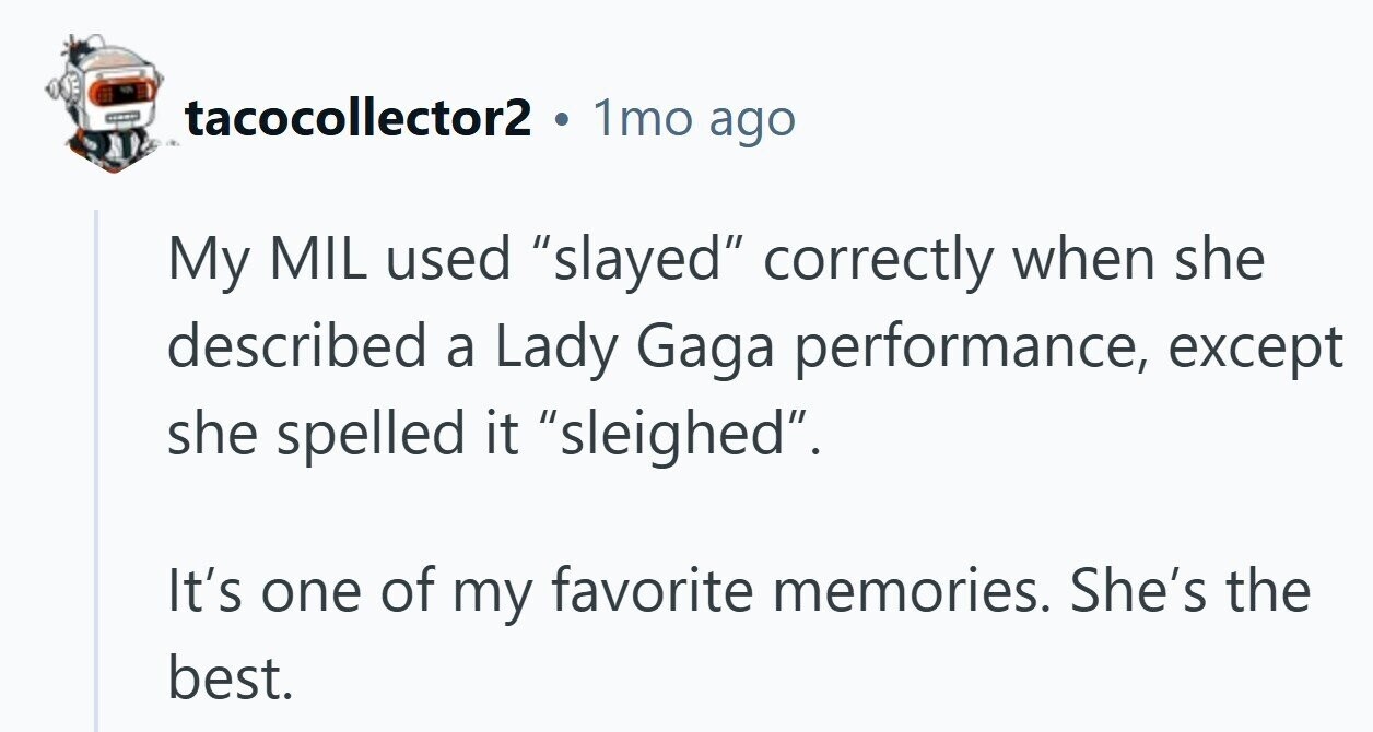tacocollector2 1mo ago My MIL used slayed correctly when she described a Lady Gaga performance, except she spelled it sleighed. It's one of my favorite memories. She's the best. 