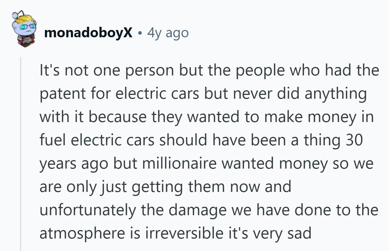 monadoboyX 4y ago It's not one person but the people who had the patent for electric cars but never did anything with it because they wanted to make money in fuel electric cars should have been a thing 30 years ago but millionaire wanted money so we are only just getting them now and unfortunately the damage we have done to the atmosphere is irreversible it's very sad