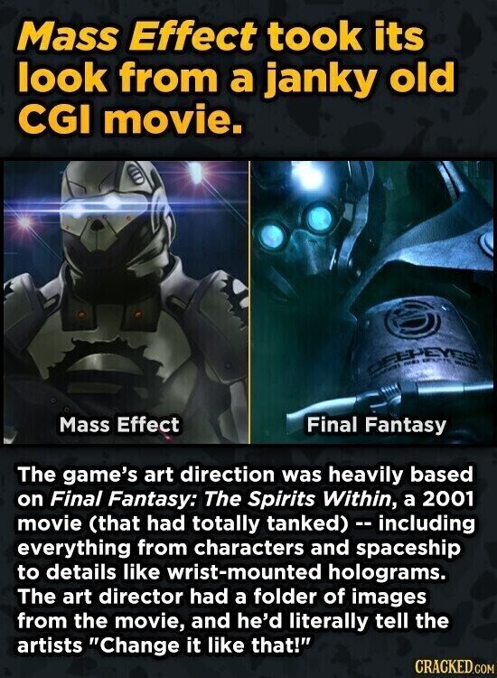 Mass Effect took its look from a janky old CGI movie. DELLEVES WALCH Mass Effect Final Fantasy The game's art direction was heavily based on Final Fantasy: The Spirits Within, a 2001 movie (that had totally tanked) - including everything from characters and spaceship to details like wrist-mounted holograms. The art director had a folder of images from the movie, and he'd literally tell the artists Change it like that! CRACKED.COM