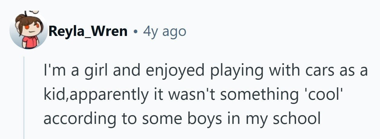 Reyla_Wren . 4y ago I'm a girl and enjoyed playing with cars as a kid,apparently it wasn't something 'cool' according to some boys in my school