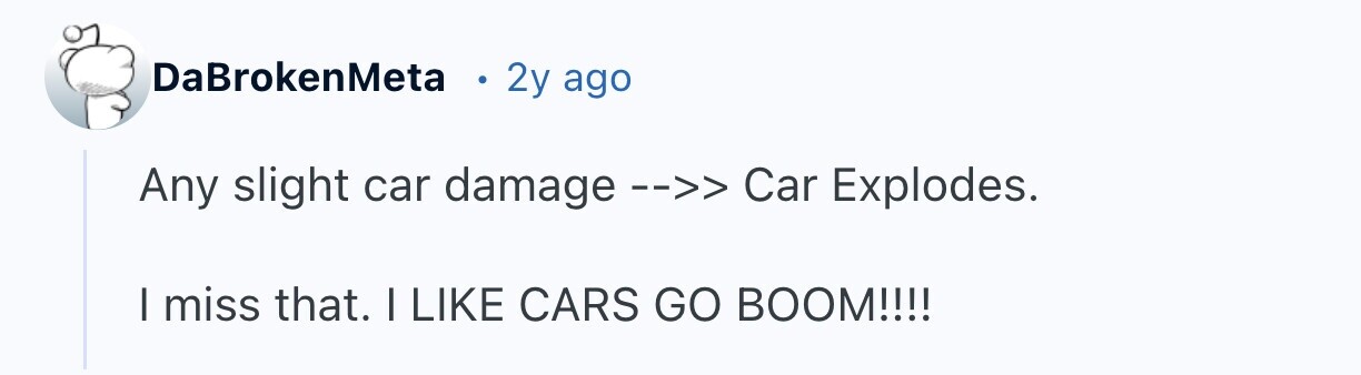 DaBrokenMeta 2y ago Any slight car damage -->> Car Explodes. I miss that. I LIKE CARS GO BOOM!!!!