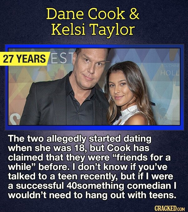 Dane Cook & Kelsi Taylor 27 YEARS EST ACL CHINE HOLL The two allegedly started dating when she was 18, but Cook has claimed that they were friends for a while before. I don't know if you've talked to a teen recently, but if I were a successful 40something comedian I wouldn't need to hang out with teens. CRACKED.COM