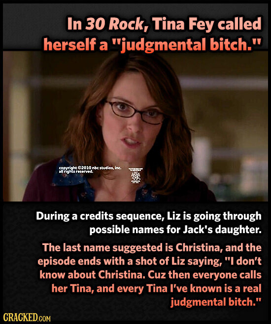 In 30 Rock, Tina Fey called herself a judgmental bitch. copyright ©2010 nbc studios, inc. - - - all rights reserved. adidas During a credits sequence, Liz is going through possible names for Jack's daughter. The last name suggested is Christina, and the episode ends with a shot of Liz saying, I don't know about Christina. Cuz then everyone calls her Tina, and every Tina I've known is a real judgmental bitch. CRACKED.COM