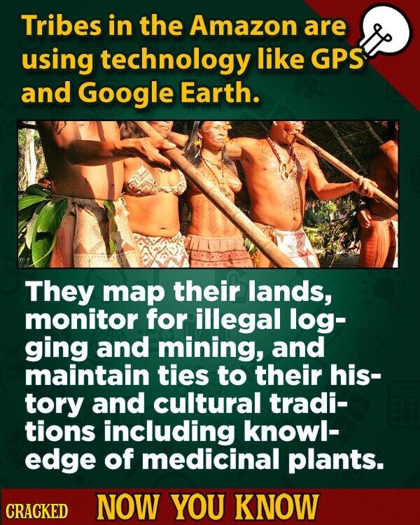 Tribes in the Amazon are using technology like GPS and Google Earth. They map their lands, monitor for illegal log- ging and mining, and maintain ties to their his- tory and cultural tradi- tions including knowl- edge of medicinal plants. CRACKED NOW YOU KNOW