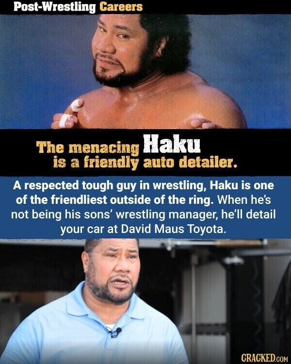 Post-Wrestling Careers The menacing Haku is a friendly auto detailer. A respected tough guy in wrestling, Haku is one of the friendliest outside of the ring. When he's not being his sons' wrestling manager, he'll detail your car at David Maus Toyota. CRACKED.COM