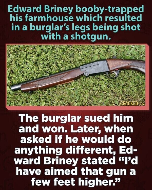 Edward Briney booby-trapped his farmhouse which resulted in a burglar's legs being shot with a shotgun. CRACKED COM The burglar sued him and won. Later, when asked if he would do anything different, Ed- ward Briney stated I'd have aimed that gun a few feet higher.