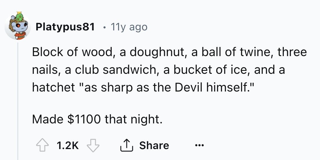 Platypus81 e 11y ago Block of wood, a doughnut, a ball of twine, three nails, a club sandwich, a bucket of ice, and a hatchet as sharp as the Devil himself. Made $1100 that night. Share 1.2K ... 