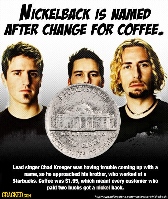 NICKELBACK IS NAMED AFTER CHANGE FOR COFFEE. PLURIUUS QUILINO STATES and CANTY Lead singer Chad Kroeger was having trouble coming up with a name, so he approached his brother, who worked at a Starbucks. Coffee was $1.95, which meant every customer who paid two bucks got a nickel back. CRACKED.COM http://www.rollingstone.com/music/artists/nickelback