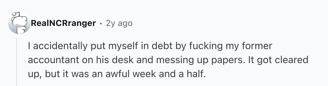 RealNCRranger . 2y ago I accidentally put myself in debt by fucking my former accountant on his desk and messing up papers. It got cleared up, but it was an awful week and a half.