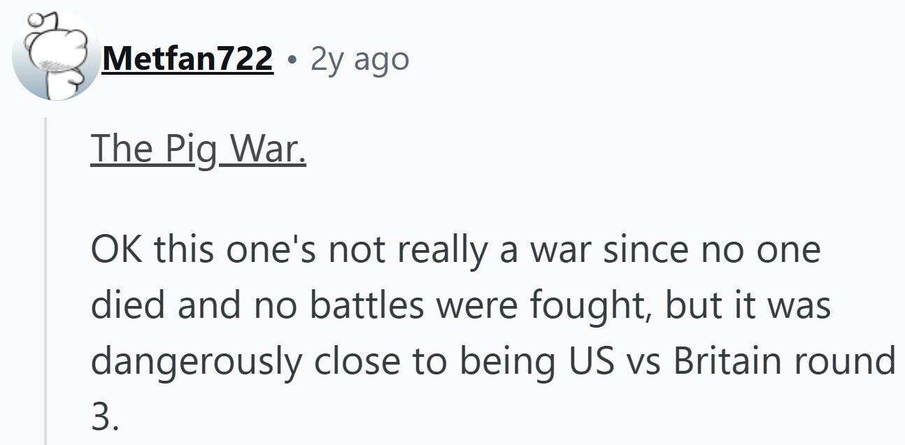 Metfan722 2y ago The Pig War. OK this one's not really a war since no one died and no battles were fought, but it was dangerously close to being US VS Britain round 3.