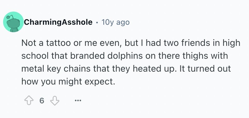 CharmingAsshole 10y ago Not a tattoo or me even, but I had two friends in high school that branded dolphins on there thighs with metal key chains that they heated up. It turned out how you might expect. 6 ...