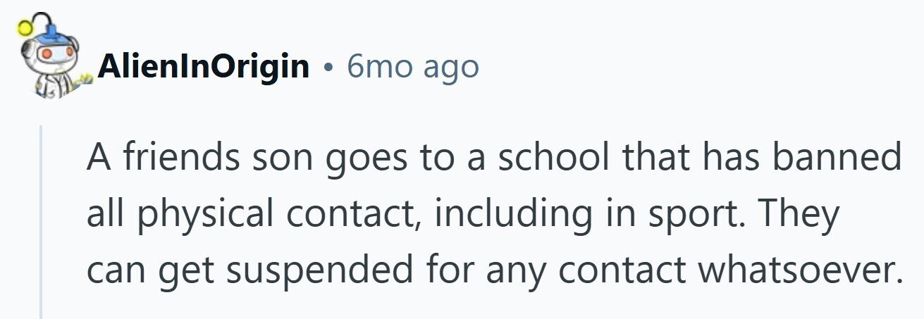 AlienInOrigin . 6mo ago A friends son goes to a school that has banned all physical contact, including in sport. They can get suspended for any contact whatsoever.