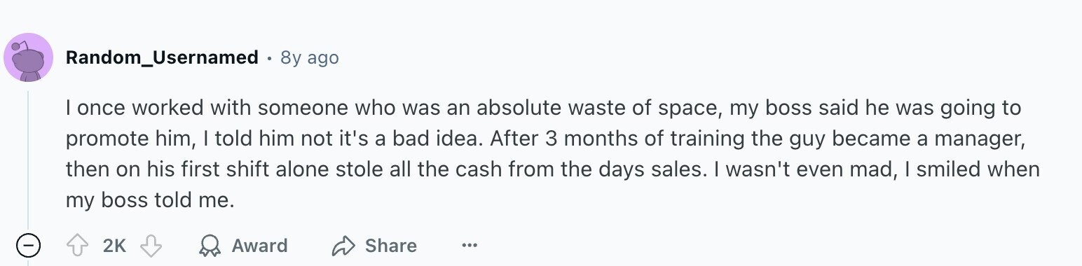 Random_Usernamed 8y ago I once worked with someone who was an absolute waste of space, my boss said he was going to promote him, I told him not it's a bad idea. After 3 months of training the guy became a manager, then on his first shift alone stole all the cash from the days sales. I wasn't even mad, I smiled when my boss told me. - Award Share 2K ...