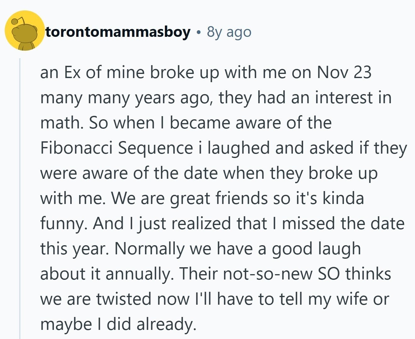 torontomammasboy 8y ago an Ex of mine broke up with me on Nov 23 many many years ago, they had an interest in math. So when I became aware of the Fibonacci Sequence i laughed and asked if they were aware of the date when they broke up with me. We are great friends so it's kinda funny. And I just realized that I missed the date this year. Normally we have a good laugh about it annually. Their not-so-new so thinks we are twisted now I'll have to tell my wife or maybe I did already.