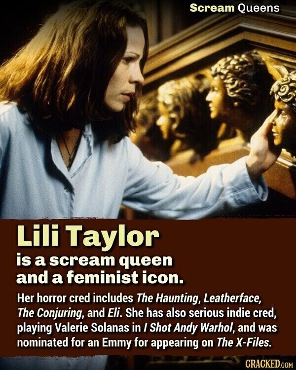 Scream Queens Lili Taylor is a scream queen and a feminist icon. Her horror cred includes The Haunting, Leatherface, The Conjuring, and Eli. She has also serious indie cred, playing Valerie Solanas in I Shot Andy Warhol, and was nominated for an Emmy for appearing on The X-Files. CRACKED.COM