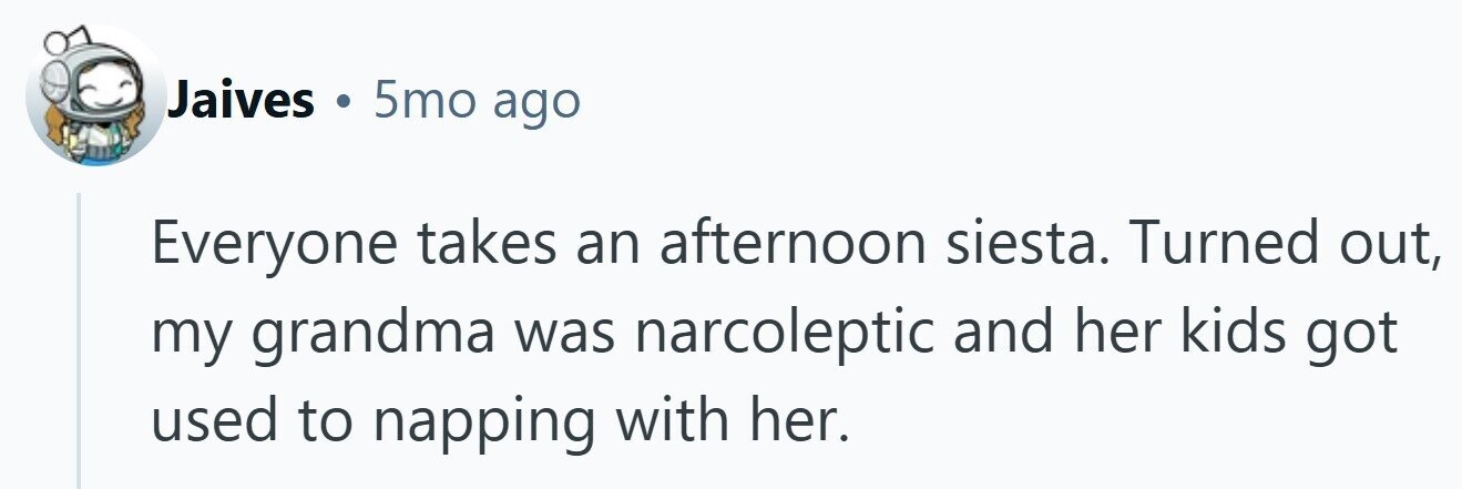 Jaives . 5mo ago Everyone takes an afternoon siesta. Turned out, my grandma was narcoleptic and her kids got used to napping with her.
