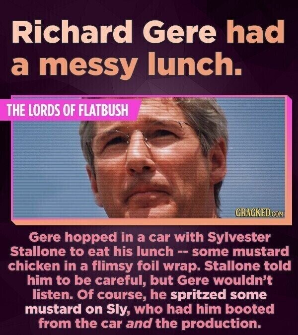 Richard Gere had a messy lunch. THE LORDS OF FLATBUSH CRACKED.COM Gere hopped in a car with Sylvester Stallone to eat his lunch-- some mustard chicken in a flimsy foil wrap. Stallone told him to be careful, but Gere wouldn't listen. Of course, he spritzed some mustard on Sly, who had him booted from the car and the production.