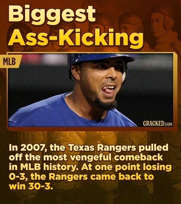 Biggest Ass-Kicking MLB CRACKED.COM In 2007, the Texas Rangers pulled off the most vengeful comeback in MLB history. At one point losing 0-3, the Rangers came back to win 30-3.