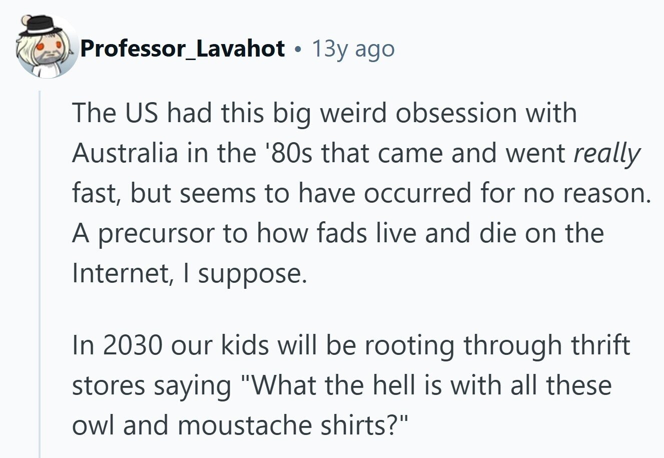 Professor_Lavahot 13y ago The US had this big weird obsession with Australia in the '80s that came and went really fast, but seems to have occurred for no reason. A precursor to how fads live and die on the Internet, I suppose. In 2030 our kids will be rooting through thrift stores saying What the hell is with all these owl and moustache shirts? 