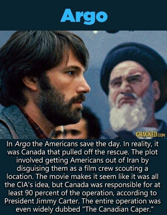 Argo CRACKED.COM In Argo the Americans save the day. In reality, it was Canada that pulled off the rescue. The plot involved getting Americans out of Iran by disguising them as a film crew scouting a location. The movie makes it seem like it was all the CIA's idea, but Canada was responsible for at least 90 percent of the operation, according to President Jimmy Carter. The entire operation was even widely dubbed The Canadian Caper.