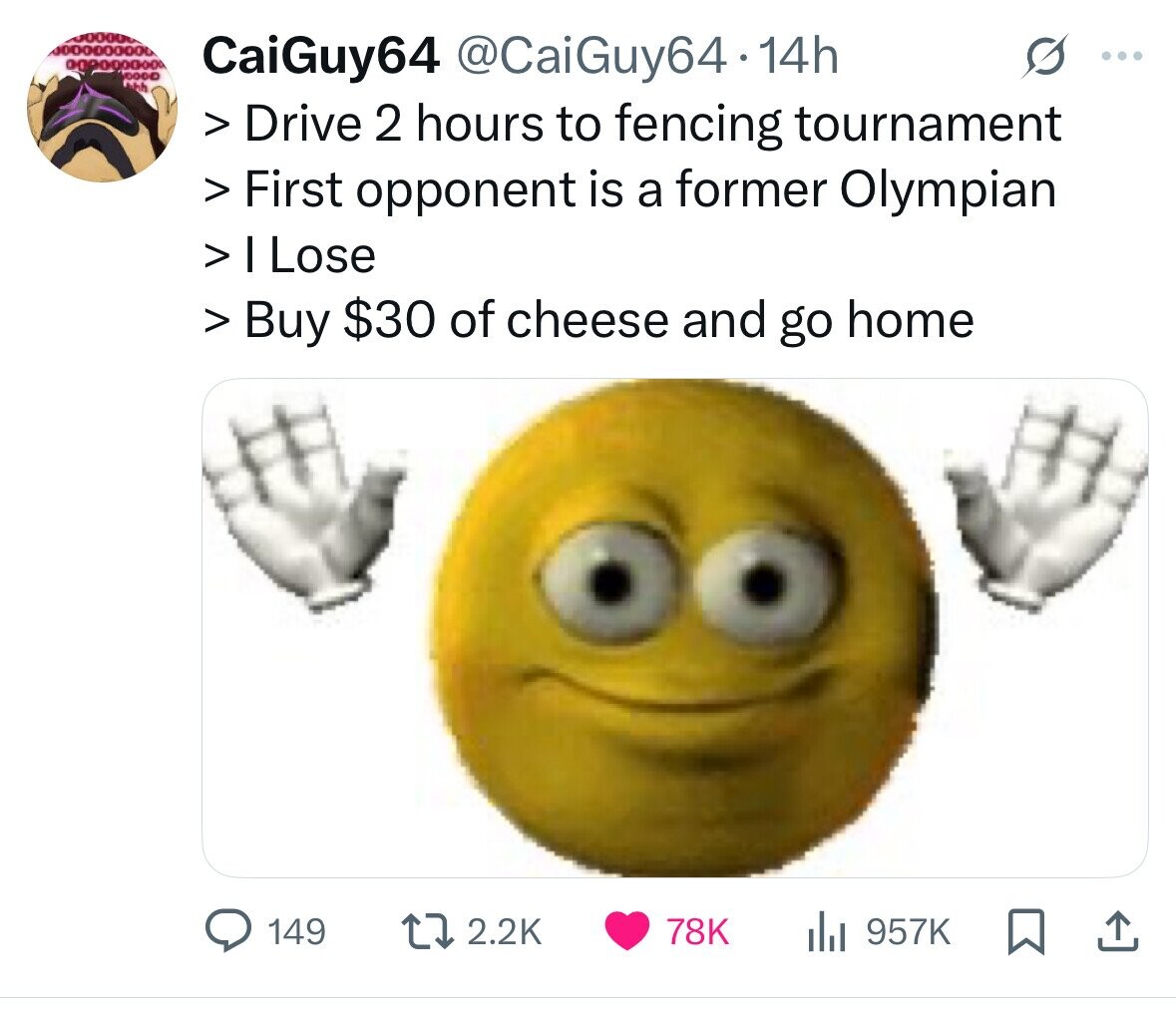 CaiGuy64 @CaiGuy64.14h ... Jhh > Drive 2 hours to fencing tournament > First opponent is a former Olympian > I Lose > Buy $30 of cheese and go home 149 2.2K 78K 957K 