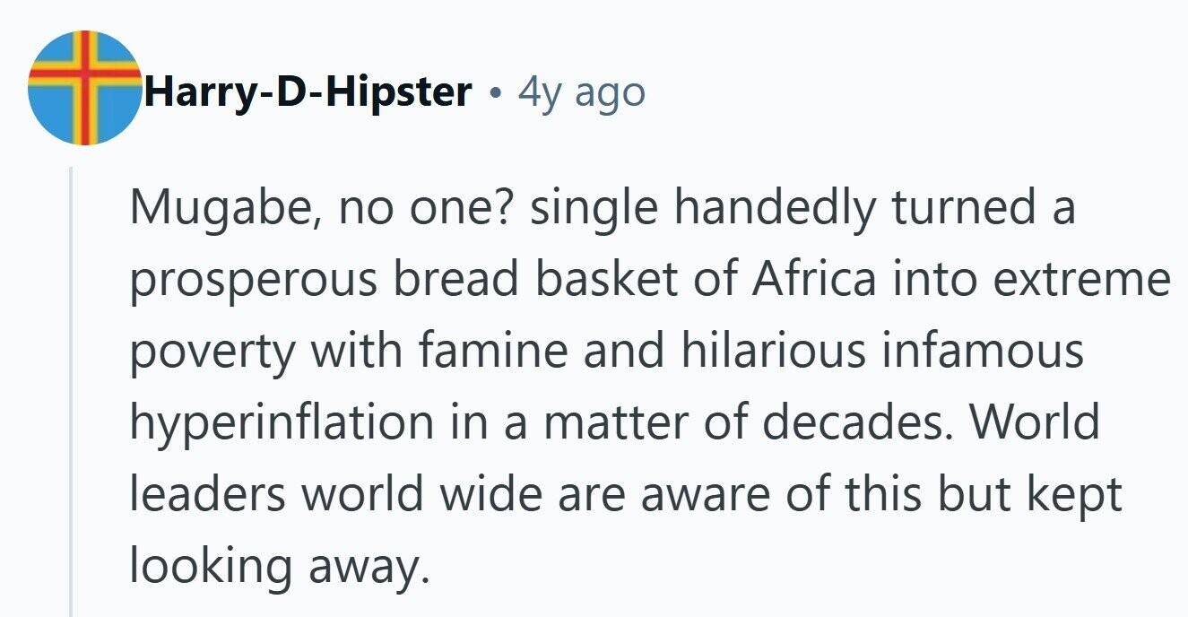 Harry-D-Hipster . 4y ago Mugabe, no one? single handedly turned a prosperous bread basket of Africa into extreme poverty with famine and hilarious infamous hyperinflation in a matter of decades. World leaders world wide are aware of this but kept looking away.
